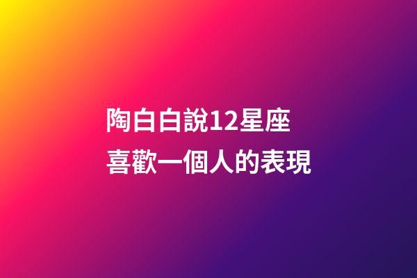 陶白白說12星座喜歡一個人的表現-第1張-星座運勢-玄機派