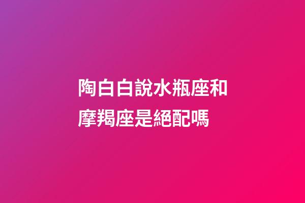 陶白白說水瓶座和摩羯座是絕配嗎-第1張-星座運勢-玄機派