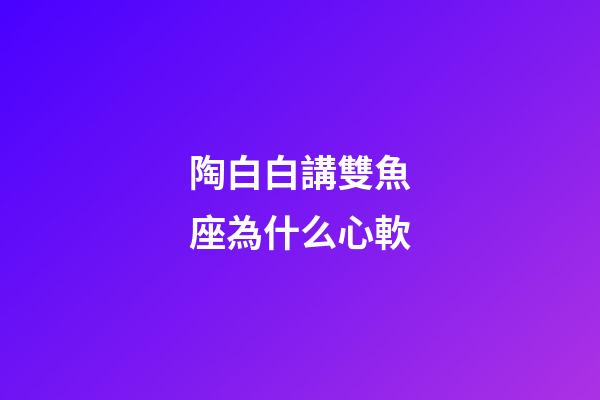 陶白白講雙魚座為什么心軟-第1張-星座運(yùn)勢(shì)-玄機(jī)派