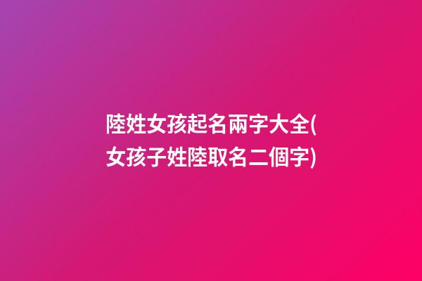 陸姓女孩起名兩字大全(女孩子姓陸取名二個字)