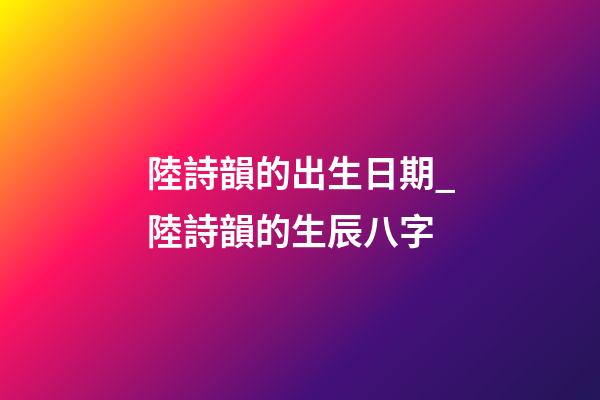 陸詩韻的出生日期_陸詩韻的生辰八字