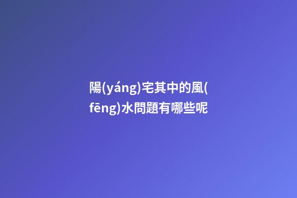 陽(yáng)宅其中的風(fēng)水問題有哪些呢