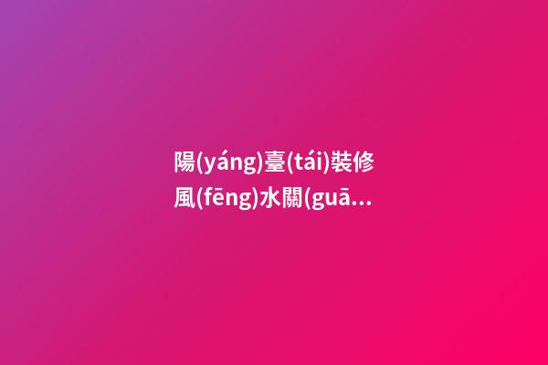 陽(yáng)臺(tái)裝修風(fēng)水關(guān)系到人們的一生（陽(yáng)臺(tái)裝修有沒(méi)有風(fēng)水說(shuō)法）