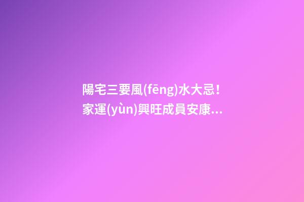 陽宅三要風(fēng)水大忌！家運(yùn)興旺成員安康的關(guān)鍵！