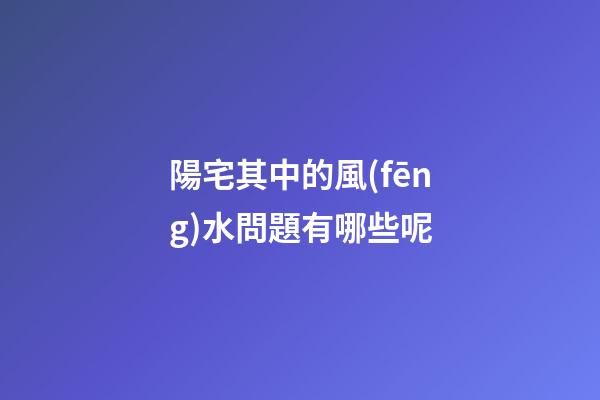 陽宅其中的風(fēng)水問題有哪些呢