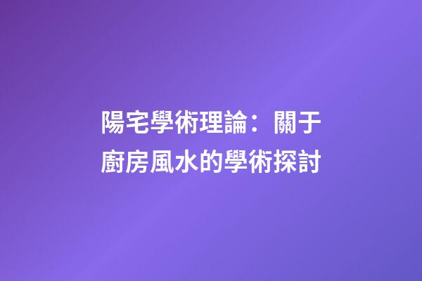 陽宅學術理論：關于廚房風水的學術探討