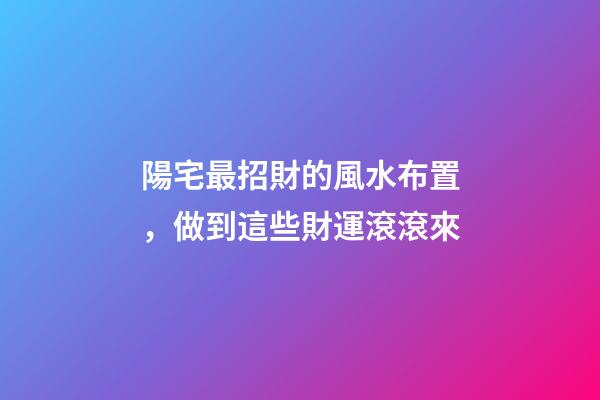 陽宅最招財的風水布置，做到這些財運滾滾來