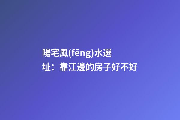 陽宅風(fēng)水選址：靠江邊的房子好不好