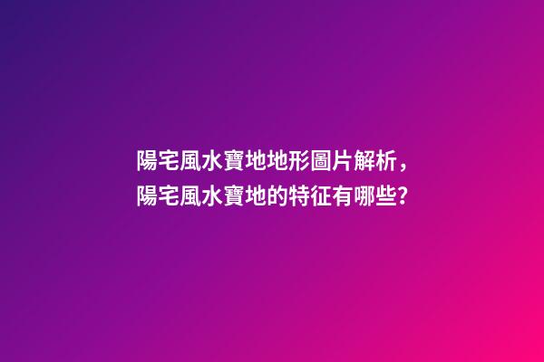 陽宅風水寶地地形圖片解析，陽宅風水寶地的特征有哪些？
