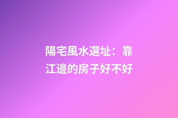 陽宅風水選址：靠江邊的房子好不好