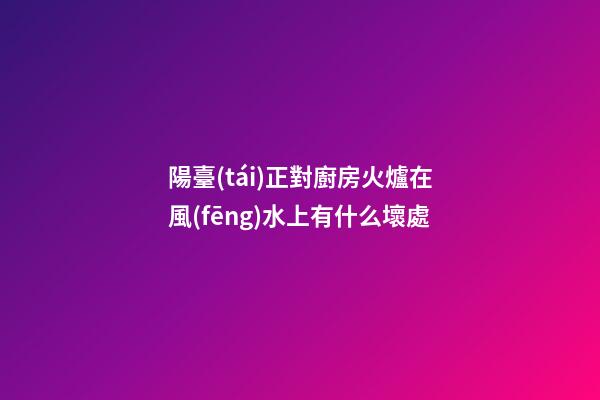 陽臺(tái)正對廚房火爐在風(fēng)水上有什么壞處