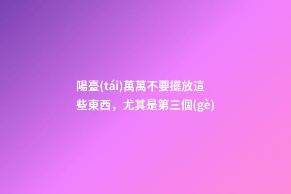 陽臺(tái)萬萬不要擺放這些東西，尤其是第三個(gè)