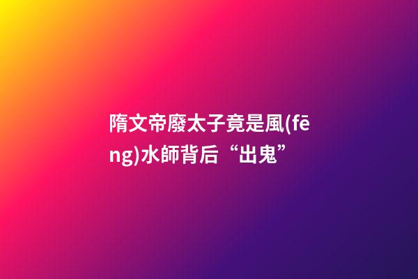 隋文帝廢太子竟是風(fēng)水師背后“出鬼”