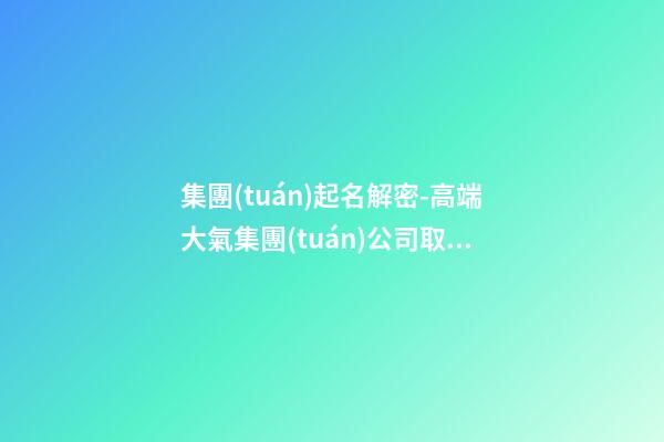 集團(tuán)起名解密-高端大氣集團(tuán)公司取名字大全-第1張-公司起名-玄機(jī)派