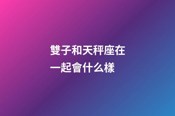 雙子和天秤座在一起會什么樣-第1張-星座運(yùn)勢-玄機(jī)派