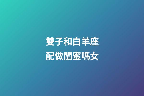 雙子和白羊座配做閨蜜嗎女-第1張-星座運勢-玄機(jī)派