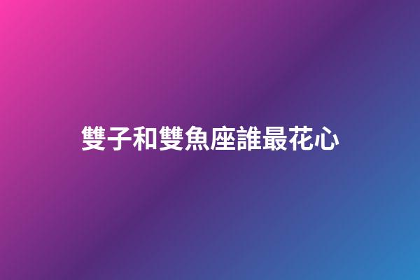 雙子和雙魚座誰最花心-第1張-星座運勢-玄機派
