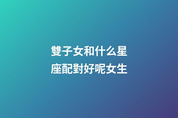 雙子女和什么星座配對好呢女生-第1張-星座運勢-玄機(jī)派