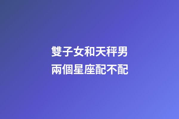 雙子女和天秤男兩個星座配不配-第1張-星座運勢-玄機派