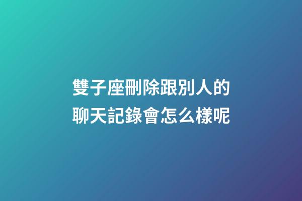 雙子座刪除跟別人的聊天記錄會怎么樣呢-第1張-星座運勢-玄機派