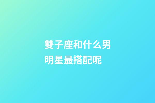 雙子座和什么男明星最搭配呢