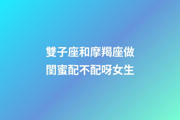 雙子座和摩羯座做閨蜜配不配呀女生-第1張-星座運勢-玄機派