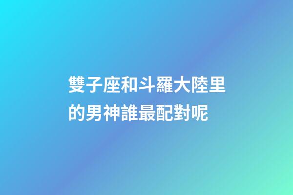 雙子座和斗羅大陸里的男神誰最配對呢-第1張-星座運勢-玄機派