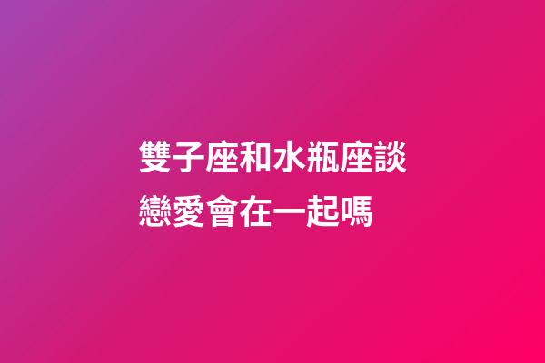 雙子座和水瓶座談戀愛會在一起嗎-第1張-星座運勢-玄機派