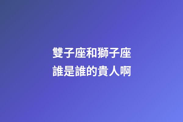 雙子座和獅子座誰是誰的貴人啊-第1張-星座運勢-玄機派