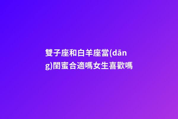 雙子座和白羊座當(dāng)閨蜜合適嗎女生喜歡嗎-第1張-星座運勢-玄機派