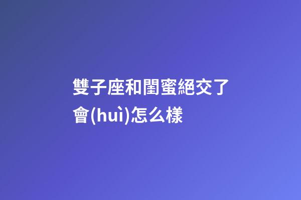 雙子座和閨蜜絕交了會(huì)怎么樣-第1張-星座運(yùn)勢(shì)-玄機(jī)派