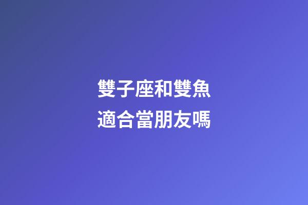 雙子座和雙魚適合當朋友嗎-第1張-星座運勢-玄機派