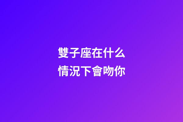 雙子座在什么情況下會吻你-第1張-星座運勢-玄機派