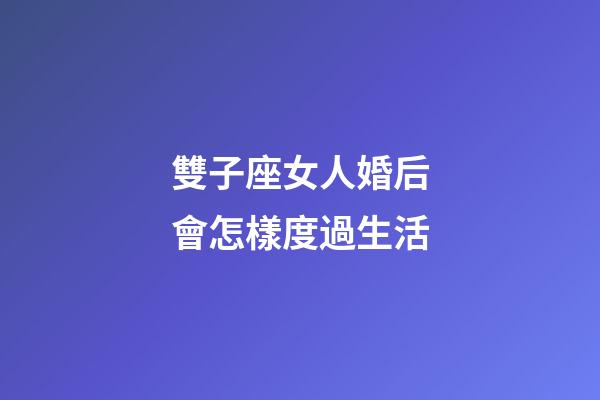 雙子座女人婚后會怎樣度過生活-第1張-星座運勢-玄機派