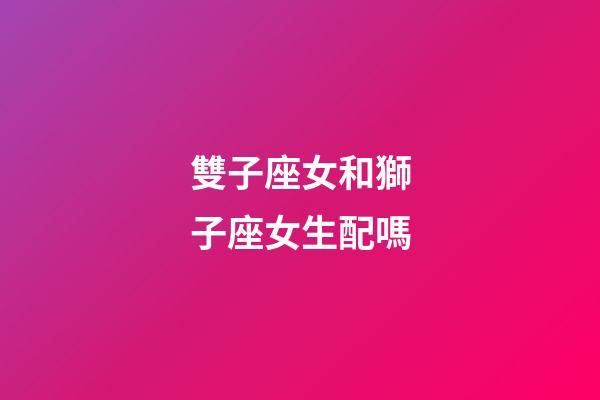 雙子座女和獅子座女生配嗎-第1張-星座運(yùn)勢-玄機(jī)派
