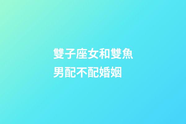 雙子座女和雙魚男配不配婚姻-第1張-星座運勢-玄機派