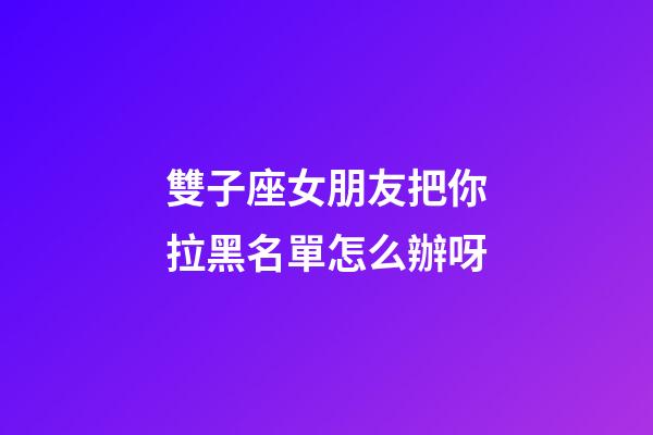 雙子座女朋友把你拉黑名單怎么辦呀-第1張-星座運勢-玄機派