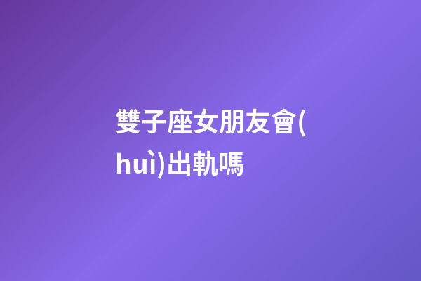 雙子座女朋友會(huì)出軌嗎-第1張-星座運(yùn)勢(shì)-玄機(jī)派