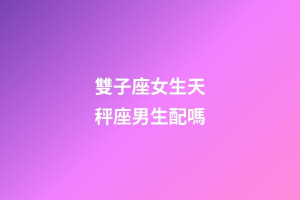 雙子座女生天秤座男生配嗎-第1張-星座運勢-玄機派