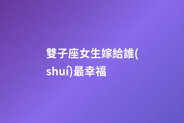 雙子座女生嫁給誰(shuí)最幸福-第1張-星座運(yùn)勢(shì)-玄機(jī)派