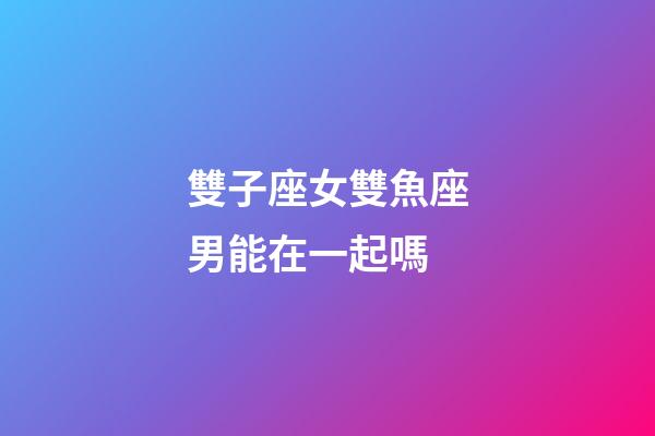 雙子座女雙魚座男能在一起嗎-第1張-星座運勢-玄機派