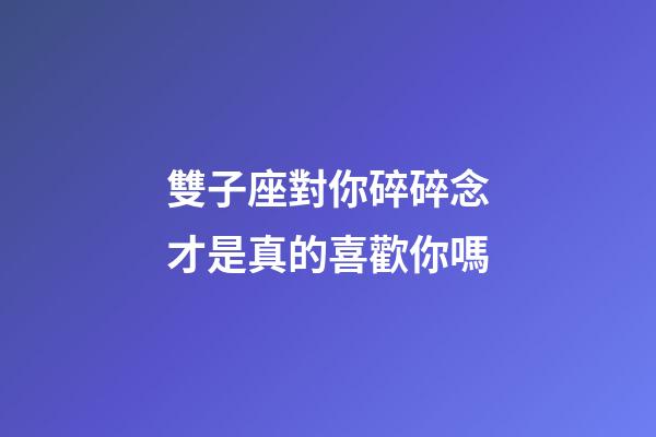 雙子座對你碎碎念才是真的喜歡你嗎