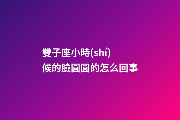雙子座小時(shí)候的臉圓圓的怎么回事