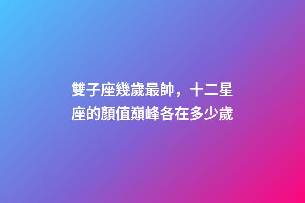 雙子座幾歲最帥，十二星座的顏值巔峰各在多少歲-第1張-觀點-玄機派