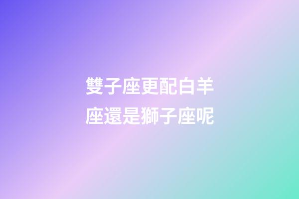 雙子座更配白羊座還是獅子座呢-第1張-星座運勢-玄機派