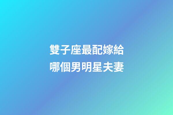 雙子座最配嫁給哪個男明星夫妻-第1張-星座運勢-玄機派