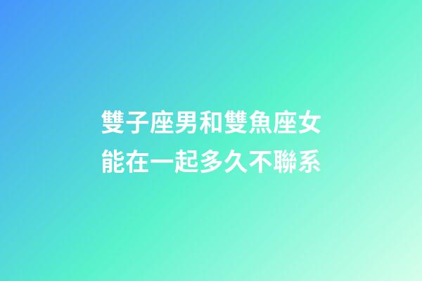 雙子座男和雙魚座女能在一起多久不聯系-第1張-星座運勢-玄機派