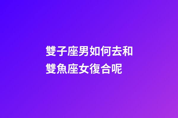 雙子座男如何去和雙魚座女復合呢-第1張-星座運勢-玄機派
