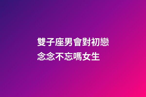 雙子座男會對初戀念念不忘嗎女生-第1張-星座運勢-玄機派