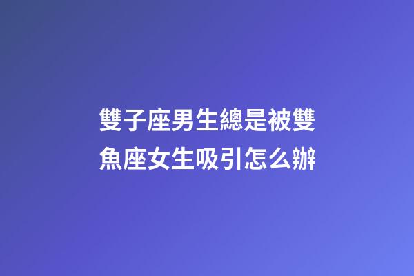 雙子座男生總是被雙魚座女生吸引怎么辦-第1張-星座運勢-玄機派